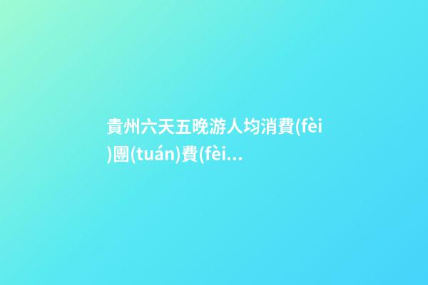 貴州六天五晚游人均消費(fèi)團(tuán)費(fèi)多少錢？ 去過(guò)的人分享貴州純玩六天，點(diǎn)擊這篇全明白